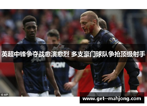 英超中锋争夺战愈演愈烈 多支豪门球队争抢顶级射手 英超中锋争夺战愈演愈烈 多支豪门球队争抢顶级射手