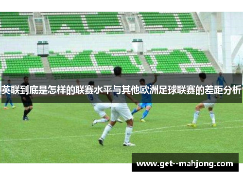 英联到底是怎样的联赛水平与其他欧洲足球联赛的差距分析
