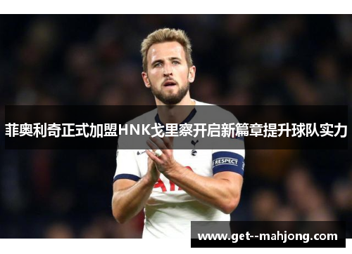 菲奥利奇正式加盟HNK戈里察开启新篇章提升球队实力 菲奥利奇正式加盟HNK戈里察开启新篇章提升球队实力