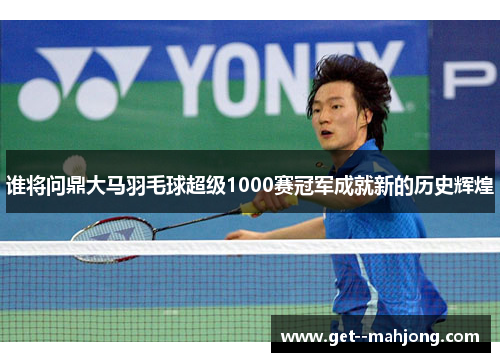谁将问鼎大马羽毛球超级1000赛冠军成就新的历史辉煌