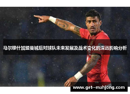 马尔穆什加盟曼城后对球队未来发展及战术变化的深远影响分析 马尔穆什加盟曼城后对球队未来发展及战术变化的深远影响分析