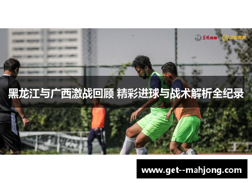 黑龙江与广西激战回顾 精彩进球与战术解析全纪录 黑龙江与广西激战回顾 精彩进球与战术解析全纪录