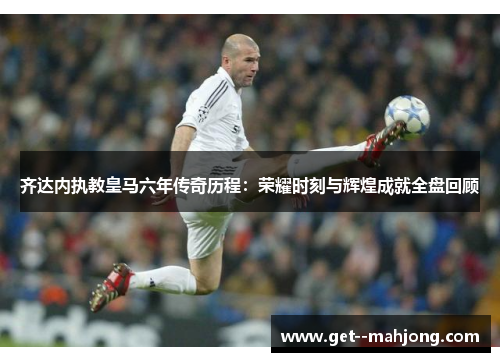 齐达内执教皇马六年传奇历程:荣耀时刻与辉煌成就全盘回顾 齐达内执教皇马六年传奇历程:荣耀时刻与辉煌成就全盘回顾