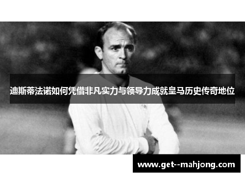 迪斯蒂法诺如何凭借非凡实力与领导力成就皇马历史传奇地位