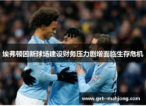 埃弗顿因新球场建设财务压力剧增面临生存危机 埃弗顿因新球场建设财务压力剧增面临生存危机
