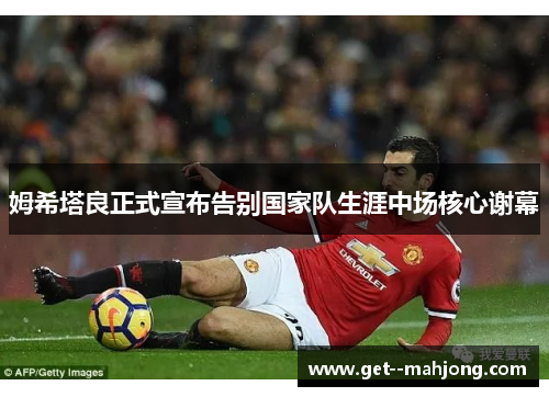 姆希塔良正式宣布告别国家队生涯中场核心谢幕 姆希塔良正式宣布告别国家队生涯中场核心谢幕