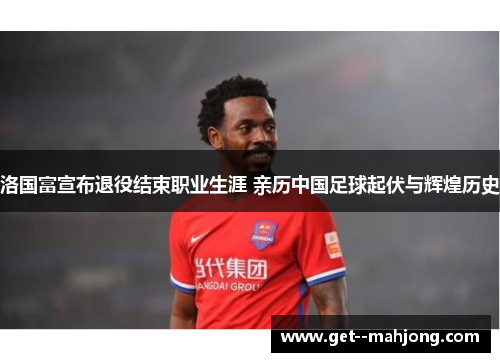 洛国富宣布退役结束职业生涯 亲历中国足球起伏与辉煌历史